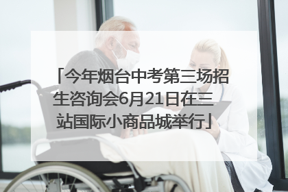 今年烟台中考第三场招生咨询会6月21日在三站国际小商品城举行
