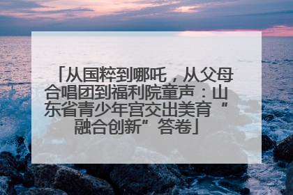 从国粹到哪吒，从父母合唱团到福利院童声：山东省青少年宫交出美育“融合创新”答卷