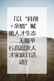 以“科创+亲情”赋能人才生态……无锡举行高层次人才家庭日活动