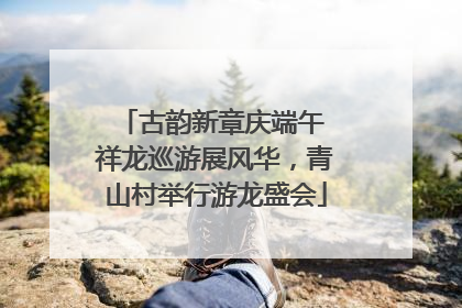 古韵新章庆端午 祥龙巡游展风华，青山村举行游龙盛会