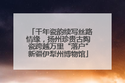 千年瓷韵续写丝路情缘，扬州珍贵古陶瓷跨越万里“落户”新疆伊犁州博物馆
