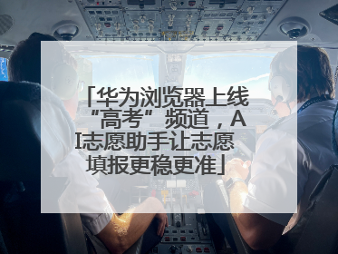 华为浏览器上线“高考”频道，AI志愿助手让志愿填报更稳更准