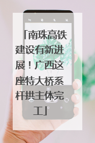 南珠高铁建设有新进展！广西这座特大桥系杆拱主体完工