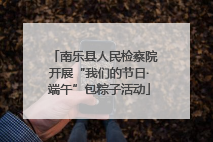 南乐县人民检察院开展“我们的节日·端午”包粽子活动