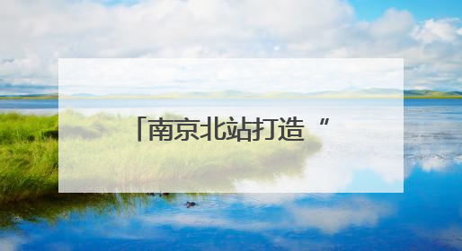 南京北站打造“长三角北翼核心枢纽”：提升南京的城市能级