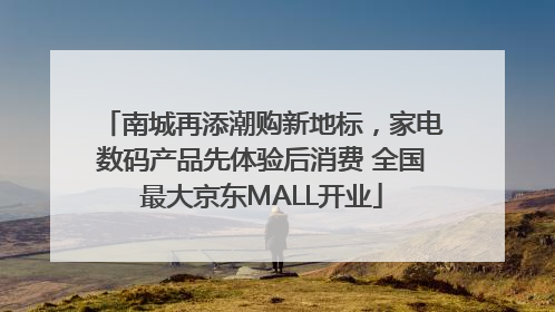 南城再添潮购新地标，家电数码产品先体验后消费 全国最大京东MALL开业