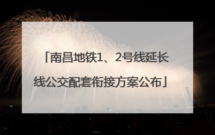 南昌地铁1、2号线延长线公交配套衔接方案公布