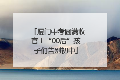 厦门中考圆满收官！“00后”孩子们告别初中