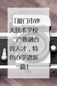 厦门市铧大技术学校：产教融合育人才，特色办学谱新篇