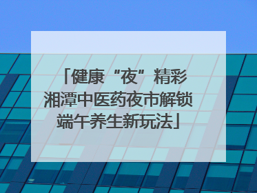健康“夜”精彩 湘潭中医药夜市解锁端午养生新玩法