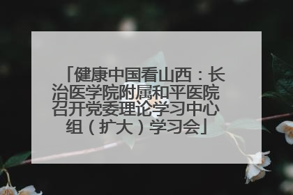 健康中国看山西：长治医学院附属和平医院召开党委理论学习中心组（扩大）学习会