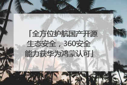 全方位护航国产开源生态安全，360安全能力获华为鸿蒙认可