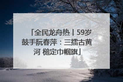 全民龙舟热丨59岁鼓手阮春萍：三擂古黄河 槌定巾帼旗