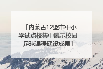 内蒙古12盟市中小学试点校集中展示校园足球课程建设成果