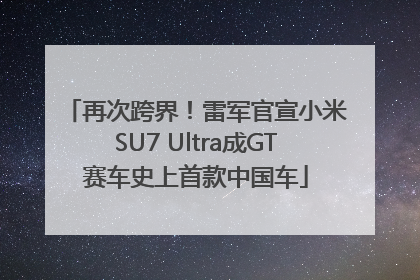 再次跨界！雷军官宣小米SU7 Ultra成GT赛车史上首款中国车