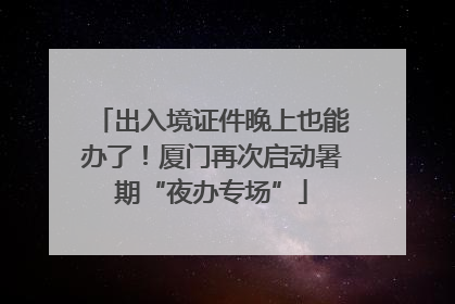 出入境证件晚上也能办了！厦门再次启动暑期“夜办专场”