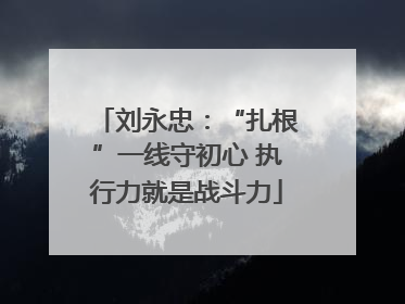 刘永忠：“扎根”一线守初心 执行力就是战斗力