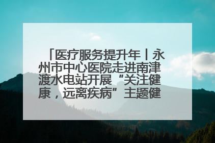 医疗服务提升年丨永州市中心医院走进南津渡水电站开展“关注健康，远离疾病”主题健康促进活动