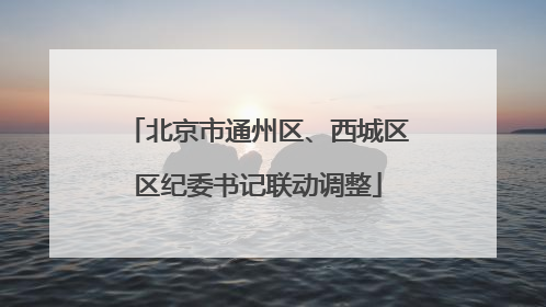 北京市通州区、西城区区纪委书记联动调整