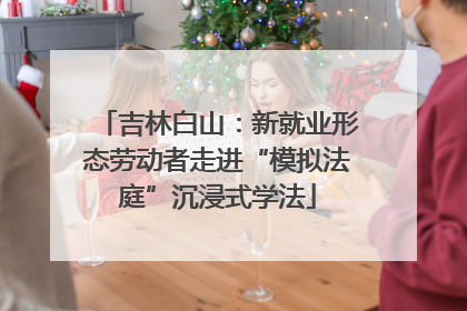 吉林白山：新就业形态劳动者走进“模拟法庭”沉浸式学法