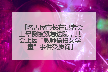 名古屋市长在记者会上晕倒被紧急送院，其会上因“教师偷拍女学童”事件受质询