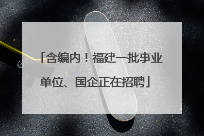 含编内！福建一批事业单位、国企正在招聘