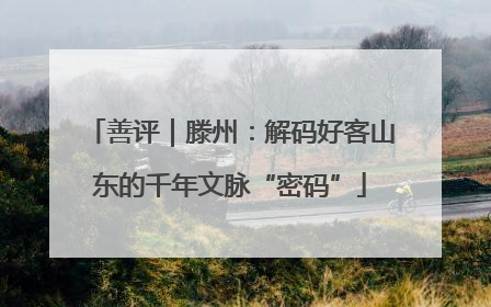 善评｜滕州：解码好客山东的千年文脉“密码”
