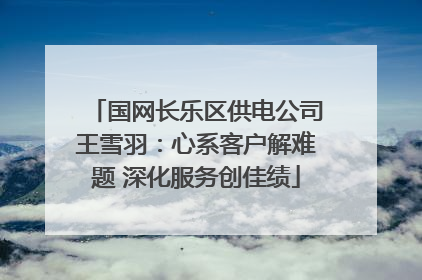 国网长乐区供电公司王雪羽：心系客户解难题 深化服务创佳绩
