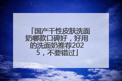 国产干性皮肤洗面奶哪款口碑好，好用的洗面奶推荐2025，不要错过