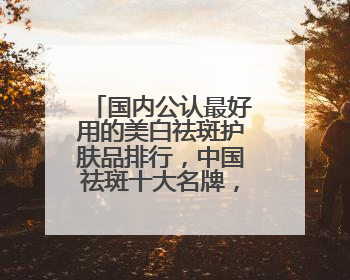 国内公认最好用的美白祛斑护肤品排行，中国祛斑十大名牌，放心囤