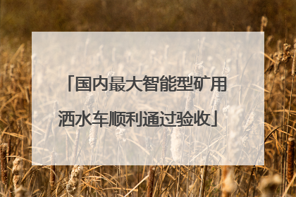 国内最大智能型矿用洒水车顺利通过验收