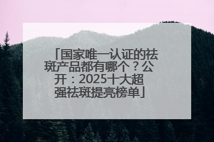 国家唯一认证的祛斑产品都有哪个？公开：2025十大超强祛斑提亮榜单