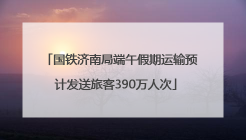 国铁济南局端午假期运输预计发送旅客390万人次