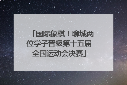 国际象棋！聊城两位学子晋级第十五届全国运动会决赛
