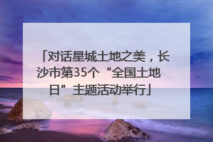 对话星城土地之美，长沙市第35个“全国土地日”主题活动举行