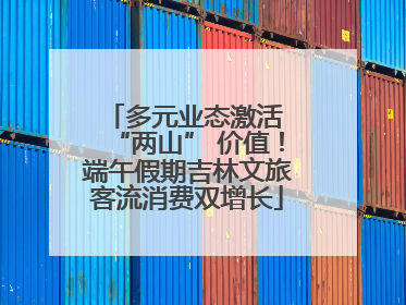 多元业态激活 “两山” 价值！端午假期吉林文旅客流消费双增长