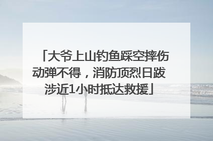 大爷上山钓鱼踩空摔伤动弹不得，消防顶烈日跋涉近1小时抵达救援