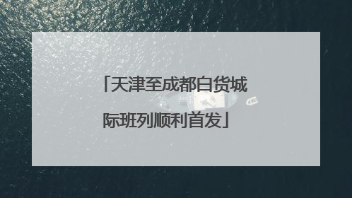 天津至成都白货城际班列顺利首发
