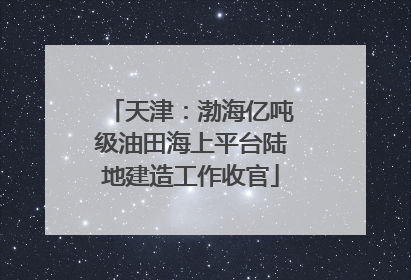 天津：渤海亿吨级油田海上平台陆地建造工作收官