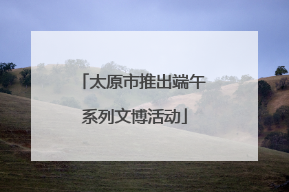 太原市推出端午系列文博活动