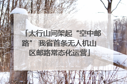 太行山间架起“空中邮路” 我省首条无人机山区邮路常态化运营