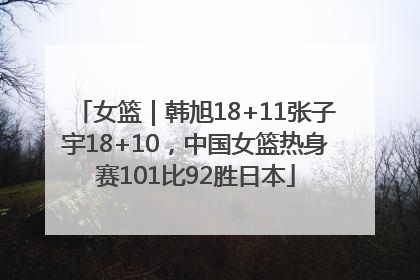 女篮｜韩旭18+11张子宇18+10，中国女篮热身赛101比92胜日本
