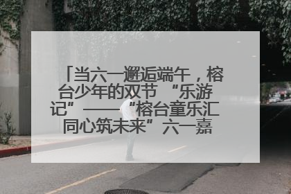 当六一邂逅端午，榕台少年的双节 “乐游记”——“榕台童乐汇 同心筑未来”六一嘉年华活动顺利举行
