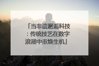 当非遗邂逅科技：传统技艺在数字浪潮中重焕生机