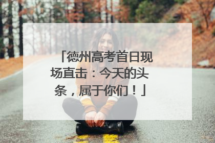 德州高考首日现场直击：今天的头条，属于你们！