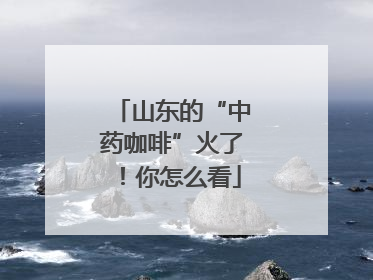 山东的“中药咖啡”火了！你怎么看