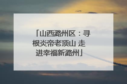 山西潞州区：寻根炎帝老顶山 走进幸福新潞州