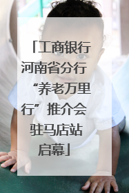 工商银行河南省分行“养老万里行”推介会 驻马店站启幕