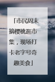 市民周末摘樱桃逛市集，现场打卡老字号奇趣美食