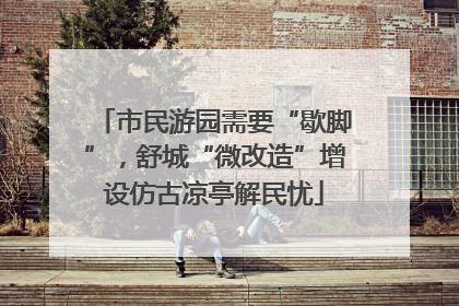 市民游园需要“歇脚”，舒城“微改造”增设仿古凉亭解民忧